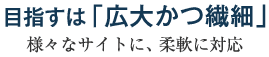 目指すは「広大かつ繊細」～様々なサイトに、柔軟に対応～