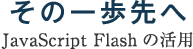 その一歩先へ～JavaScript Flashの活用～