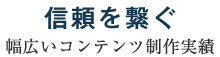 信頼を繋ぐ～幅広いコンテンツ制作実績～