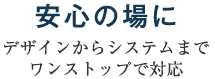 安心の場に～デザインからシステムまでワンストップで対応～