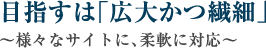 目指すは「広大かつ繊細」～様々なサイトに、柔軟に対応～