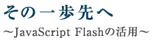 その一歩先へ～JavaScript Flashの活用～