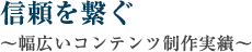 信頼を繋ぐ～幅広いコンテンツ制作実績～